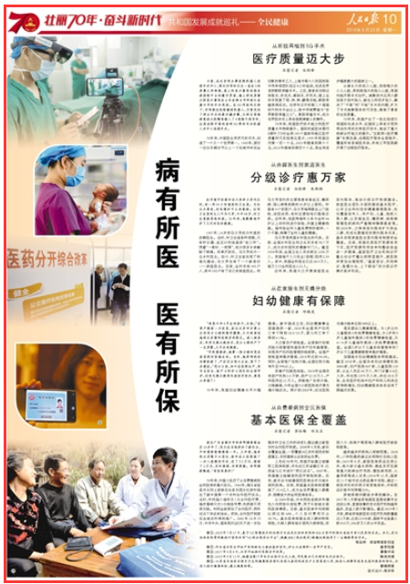 2019-09-23
病有所医 医有所保
日前,在北京积水潭医院机器人远程手术中心,院长田伟的目光一直在3块屏幕之间转换,桌上的显示器是远程系统控制平台的操作界面,墙上两块屏幕分别显示着远在山东省烟台市和浙江省嘉兴市的手术现场。在5G网络的支持下,田伟通过远程操控机器人,交替完成了两台手术的最关键步骤,为两名脊椎病患者分别精准植入了6根椎弓根导针,这是该院开展的首例5G骨科手术机器人多中心远程手术。
70年来,中国医生用灵巧的双手,创造了一个又一个世界第一。1963年,面对一位右手腕关节以上一寸处被冲床完全切断的青年工人,上海市第六人民医院陈中伟率领团队经过8小时奋战,完成世界首例断肢再植手术。之后,患者成功闯过肿胀关、休克关、感染关、坏死关,接上去的手恢复了屈、伸、转、翻等功能,断肢再植获得成功。在同年召开的第二十届国际外科手术会议上,陈中伟被赞誉为“世界断肢再植之父”。断肢再植手术,成为世界医学史上具有里程碑意义的事件。 【详细】